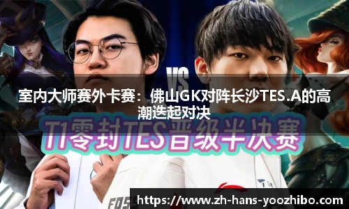室内大师赛外卡赛：佛山GK对阵长沙TES.A的高潮迭起对决
